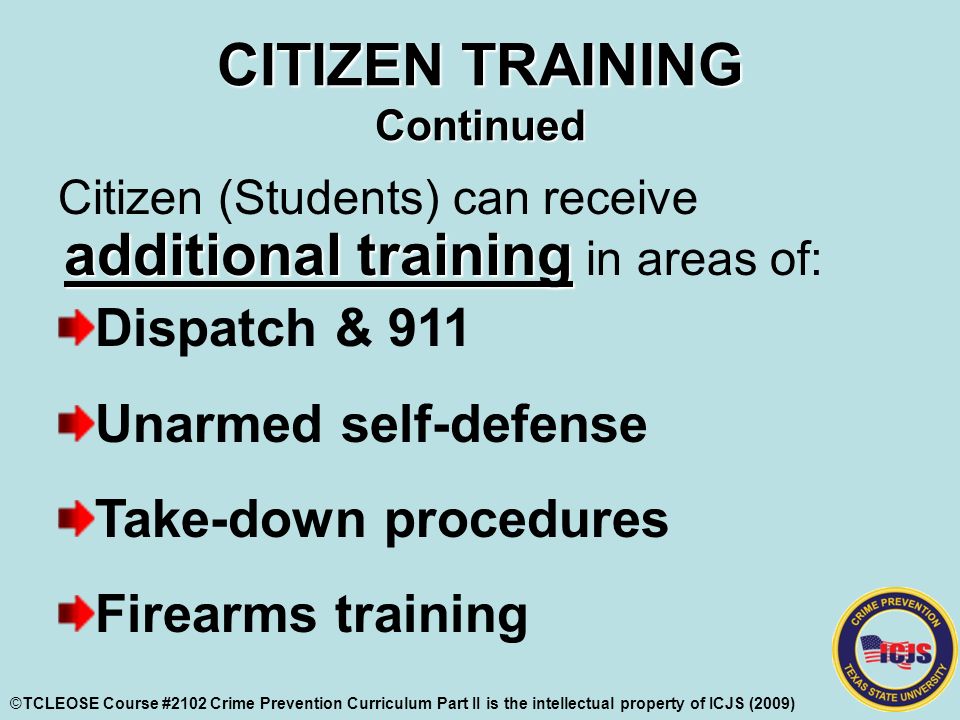 CITIZEN TRAINING Continued additional training Citizen (Students) can receive additional training in areas of: Dispatch & 911 Unarmed self-defense Take-down procedures Firearms training ©TCLEOSE Course #2102 Crime Prevention Curriculum Part II is the intellectual property of ICJS (2009)