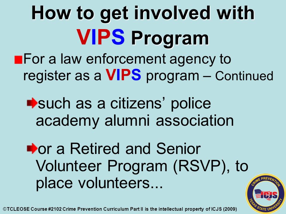 How to get involved with Program How to get involved with VIPS Program For a law enforcement agency to register as a VIPS program – Continued such as a citizens’ police academy alumni association or a Retired and Senior Volunteer Program (RSVP), to place volunteers...