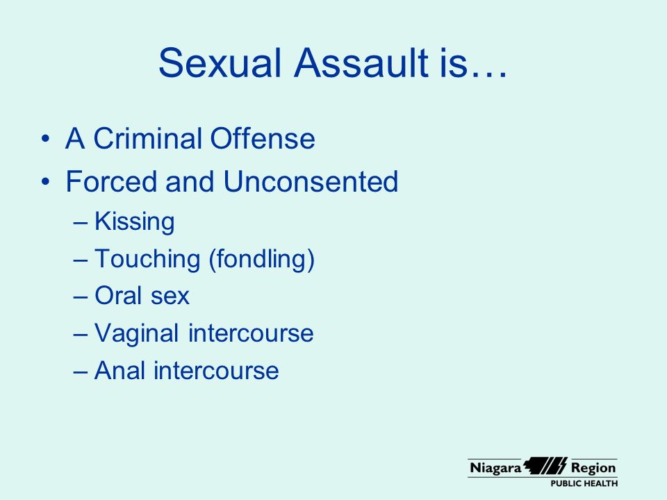 Sexual Assault is… A Criminal Offense Forced and Unconsented –Kissing –Touching (fondling) –Oral sex –Vaginal intercourse –Anal intercourse
