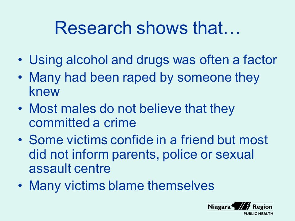 Research shows that… Using alcohol and drugs was often a factor Many had been raped by someone they knew Most males do not believe that they committed a crime Some victims confide in a friend but most did not inform parents, police or sexual assault centre Many victims blame themselves