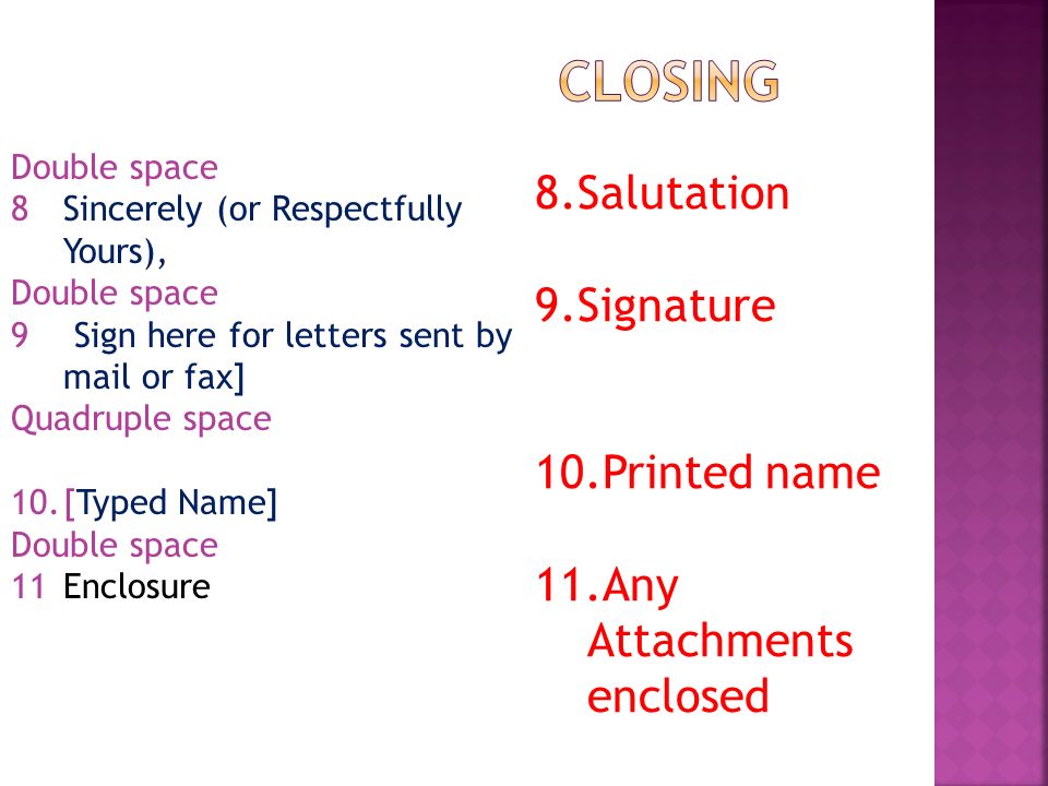 Double space 8Sincerely (or Respectfully Yours), Double space 9 Sign here for letters sent by mail or fax] Quadruple space 10.[Typed Name] Double space 11Enclosure 8.Salutation 9.Signature 10.Printed name 11.Any Attachments enclosed