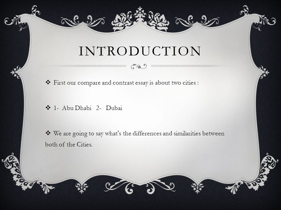 INTRODUCTION  First our compare and contrast essay is about two cities :  1- Abu Dhabi 2- Dubai  We are going to say what s the differences and similarities between both of the Cities.
