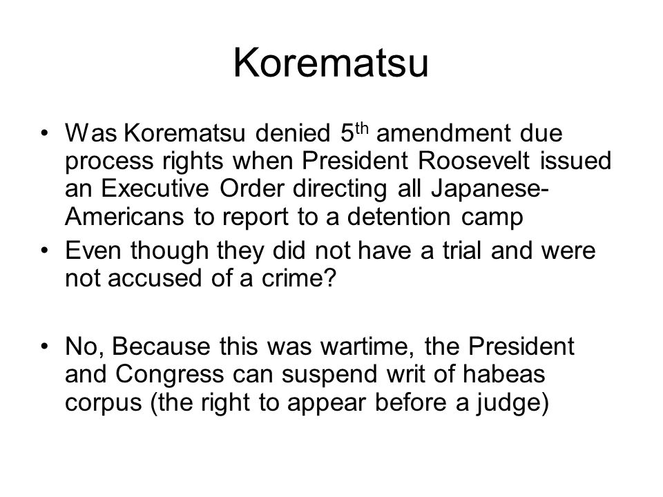Korematsu Was Korematsu denied 5 th amendment due process rights when President Roosevelt issued an Executive Order directing all Japanese- Americans to report to a detention camp Even though they did not have a trial and were not accused of a crime.