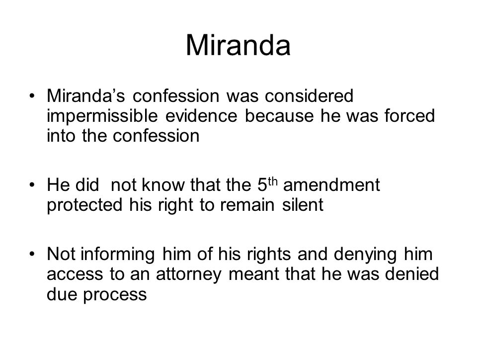 Miranda Miranda’s confession was considered impermissible evidence because he was forced into the confession He did not know that the 5 th amendment protected his right to remain silent Not informing him of his rights and denying him access to an attorney meant that he was denied due process