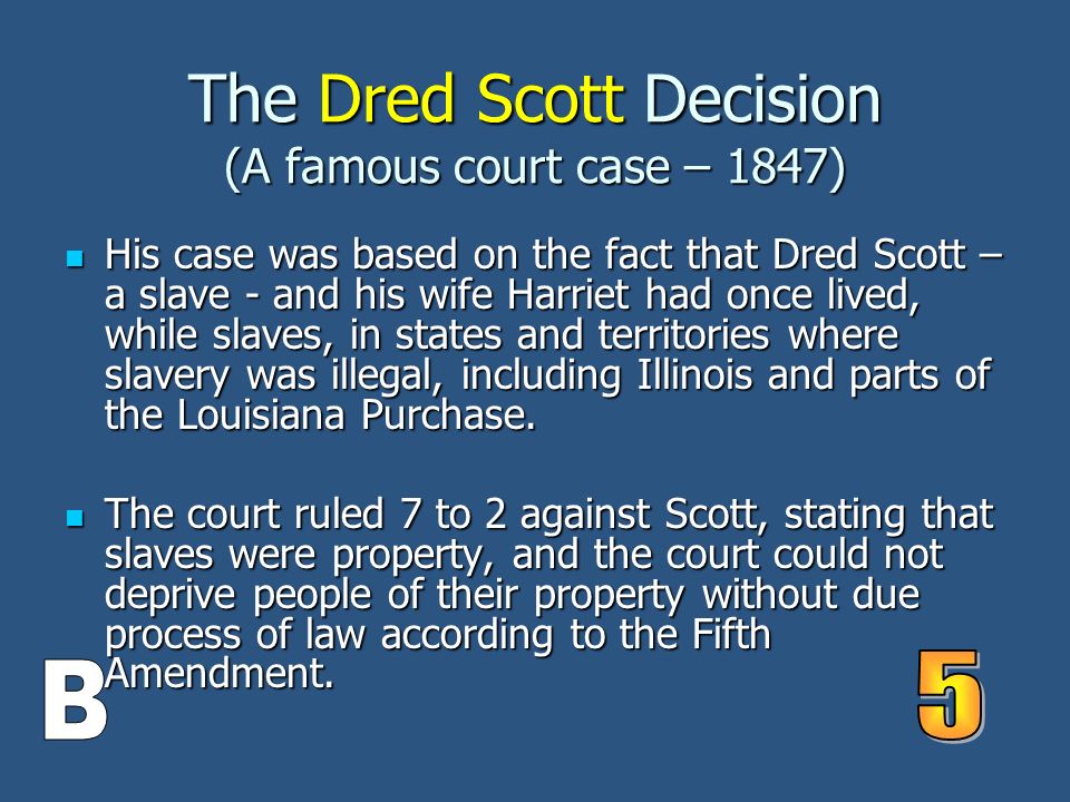 The Dred Scott Decision (A famous court case – 1847) His case was based on the fact that Dred Scott – a slave - and his wife Harriet had once lived, while slaves, in states and territories where slavery was illegal, including Illinois and parts of the Louisiana Purchase.