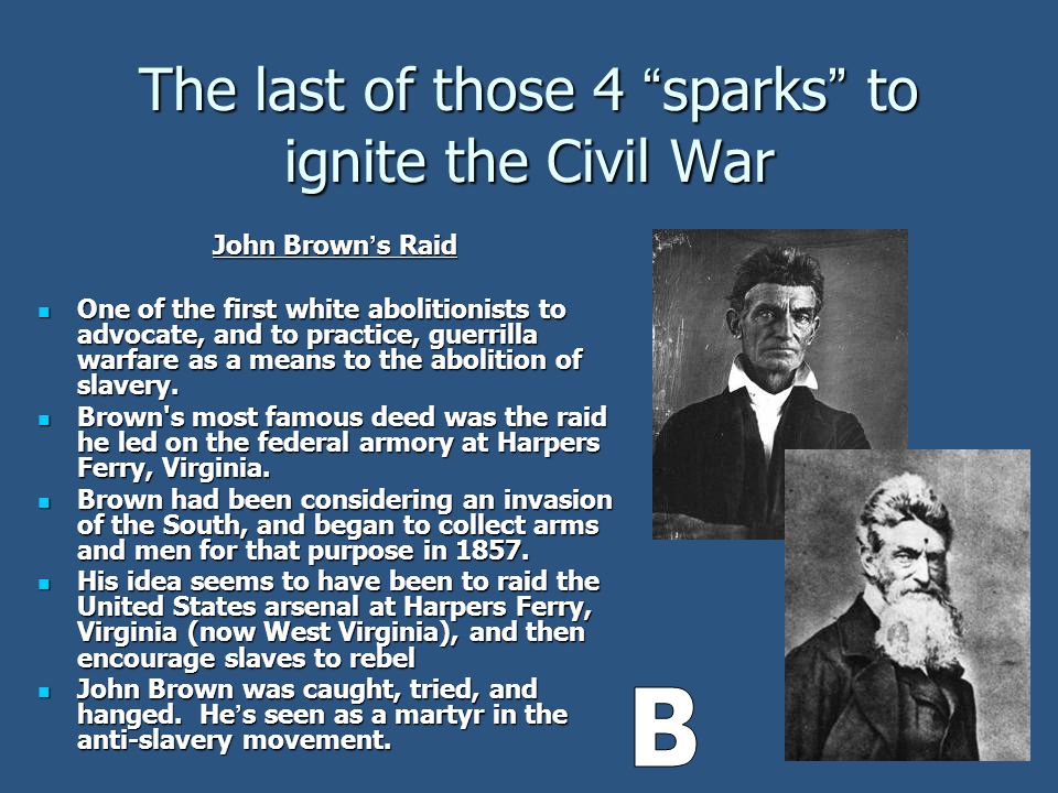 The last of those 4 sparks to ignite the Civil War John Brown ’ s Raid One of the first white abolitionists to advocate, and to practice, guerrilla warfare as a means to the abolition of slavery.