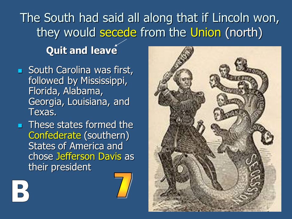 The South had said all along that if Lincoln won, they would secede from the Union (north) South Carolina was first, followed by Mississippi, Florida, Alabama, Georgia, Louisiana, and Texas.
