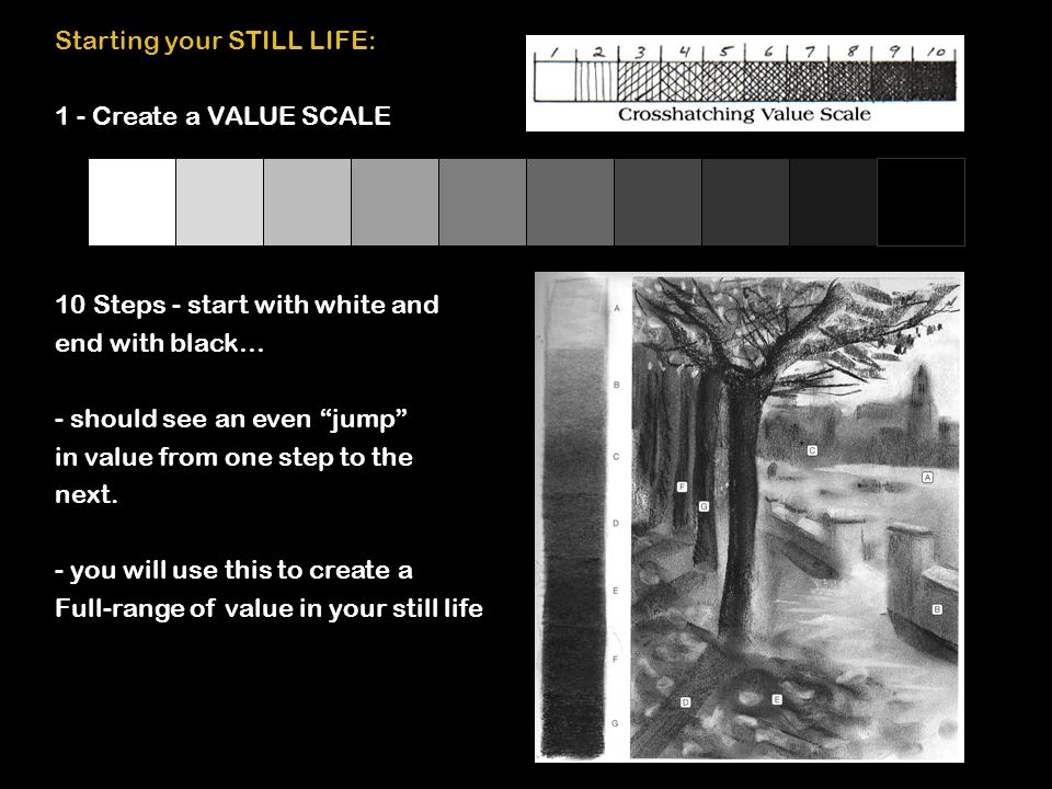 Starting your STILL LIFE: 1 - Create a VALUE SCALE 10 Steps - start with white and end with black… - should see an even jump in value from one step to the next.
