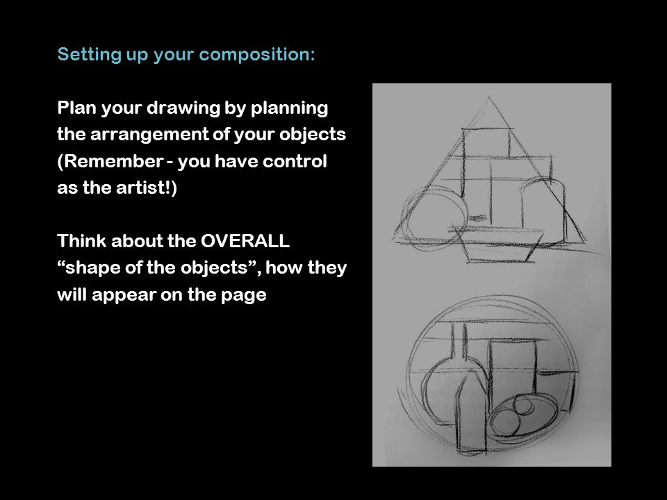 Setting up your composition: Plan your drawing by planning the arrangement of your objects (Remember - you have control as the artist!) Think about the OVERALL shape of the objects , how they will appear on the page