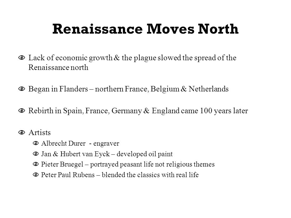 Renaissance Moves North  Lack of economic growth & the plague slowed the spread of the Renaissance north  Began in Flanders – northern France, Belgium & Netherlands  Rebirth in Spain, France, Germany & England came 100 years later  Artists  Albrecht Durer - engraver  Jan & Hubert van Eyck – developed oil paint  Pieter Bruegel – portrayed peasant life not religious themes  Peter Paul Rubens – blended the classics with real life