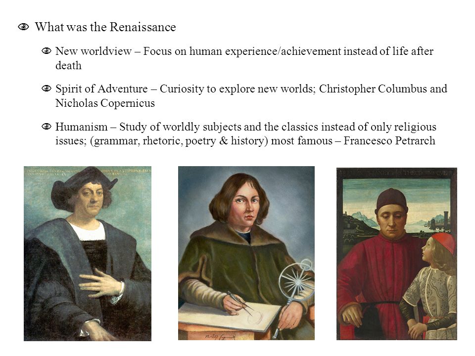  What was the Renaissance  New worldview – Focus on human experience/achievement instead of life after death  Spirit of Adventure – Curiosity to explore new worlds; Christopher Columbus and Nicholas Copernicus  Humanism – Study of worldly subjects and the classics instead of only religious issues; (grammar, rhetoric, poetry & history) most famous – Francesco Petrarch
