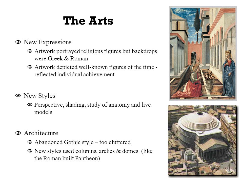 The Arts  New Expressions  Artwork portrayed religious figures but backdrops were Greek & Roman  Artwork depicted well-known figures of the time - reflected individual achievement  New Styles  Perspective, shading, study of anatomy and live models  Architecture  Abandoned Gothic style – too cluttered  New styles used columns, arches & domes (like the Roman built Pantheon)