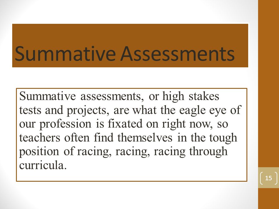 Summative Assessments Summative assessments, or high stakes tests and projects, are what the eagle eye of our profession is fixated on right now, so teachers often find themselves in the tough position of racing, racing, racing through curricula.