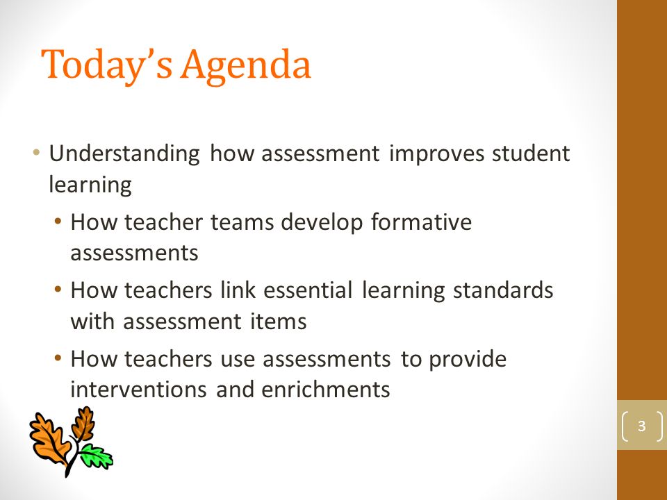 Today’s Agenda Understanding how assessment improves student learning How teacher teams develop formative assessments How teachers link essential learning standards with assessment items How teachers use assessments to provide interventions and enrichments 3