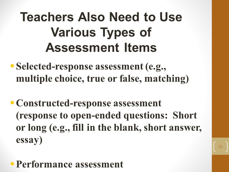 33 Teachers Also Need to Use Various Types of Assessment Items  Selected-response assessment (e.g., multiple choice, true or false, matching)  Constructed-response assessment (response to open-ended questions: Short or long (e.g., fill in the blank, short answer, essay)  Performance assessment