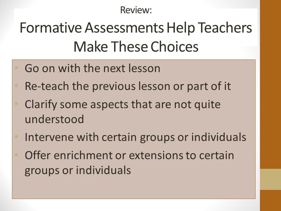 Review: Formative Assessments Help Teachers Make These Choices Go on with the next lesson Re-teach the previous lesson or part of it Clarify some aspects that are not quite understood Intervene with certain groups or individuals Offer enrichment or extensions to certain groups or individuals