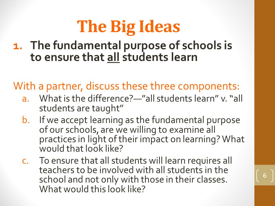 The Big Ideas 1.The fundamental purpose of schools is to ensure that all students learn With a partner, discuss these three components: a.What is the difference — all students learn v.