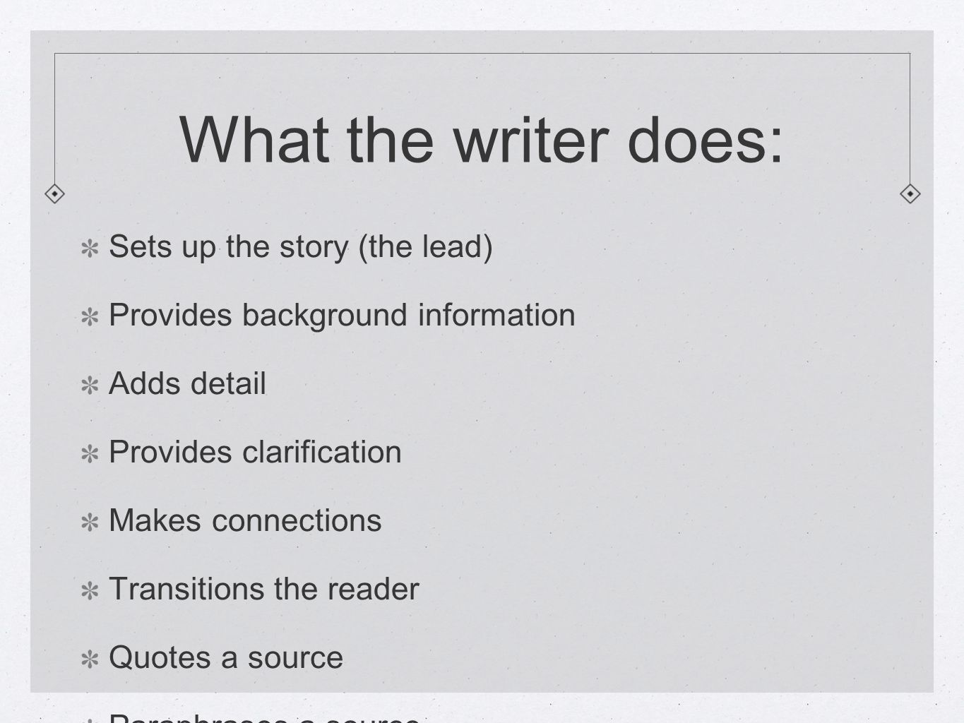 What the writer does: Sets up the story (the lead) Provides background information Adds detail Provides clarification Makes connections Transitions the reader Quotes a source Paraphrases a source Wraps up the story (concludes)
