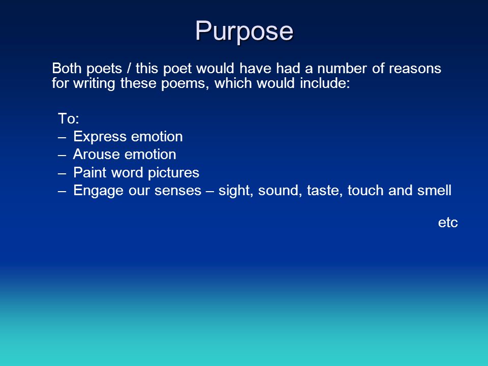 Purpose Both poets / this poet would have had a number of reasons for writing these poems, which would include: To: –Express emotion –Arouse emotion –Paint word pictures –Engage our senses – sight, sound, taste, touch and smell etc