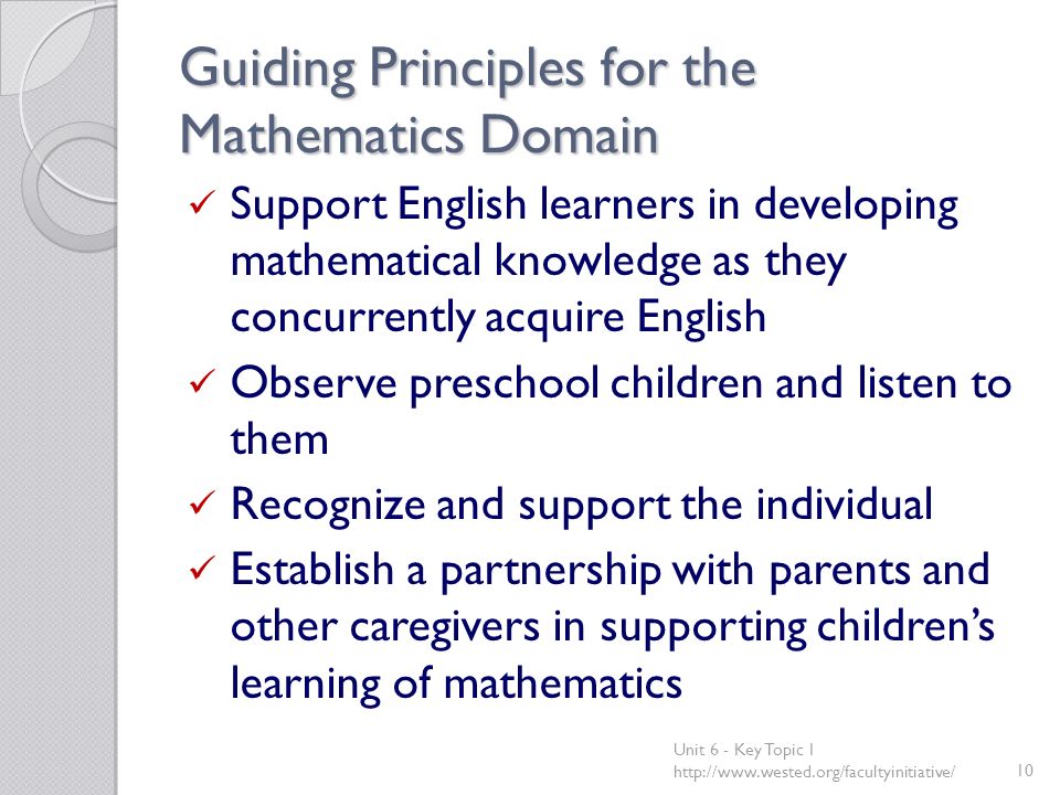 Guiding Principles for the Mathematics Domain Support English learners in developing mathematical knowledge as they concurrently acquire English Observe preschool children and listen to them Recognize and support the individual Establish a partnership with parents and other caregivers in supporting children’s learning of mathematics Unit 6 - Key Topic 1