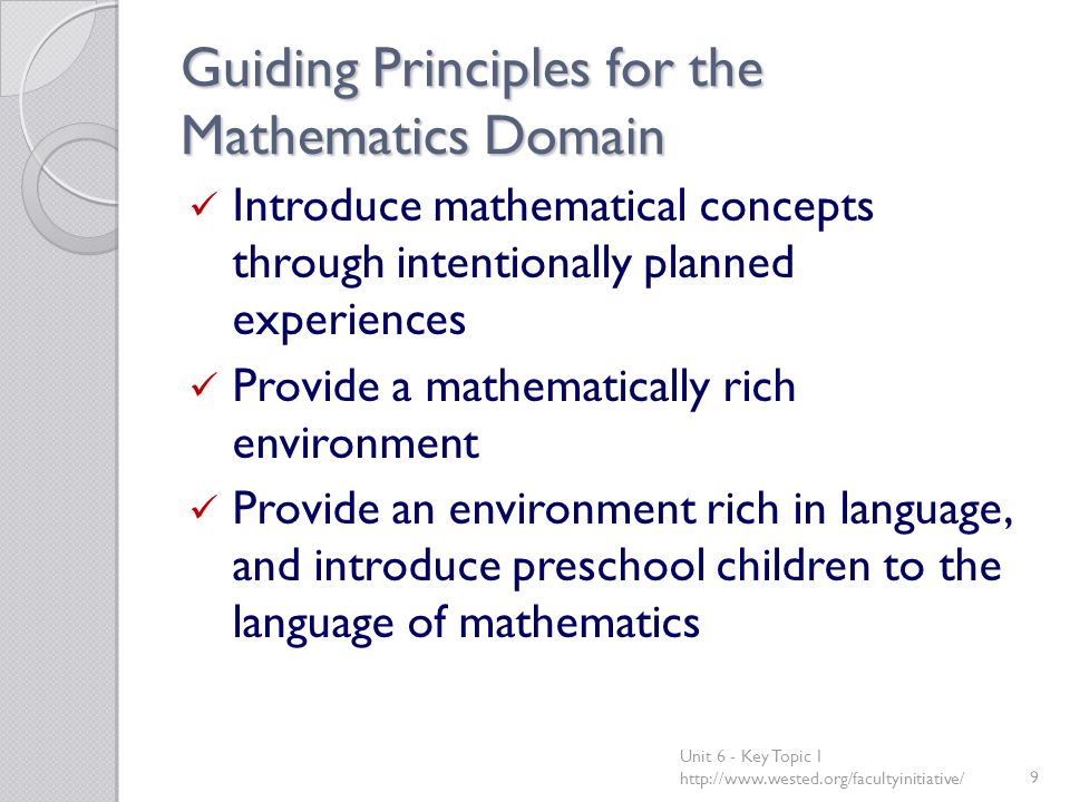 Guiding Principles for the Mathematics Domain Introduce mathematical concepts through intentionally planned experiences Provide a mathematically rich environment Provide an environment rich in language, and introduce preschool children to the language of mathematics Unit 6 - Key Topic 1