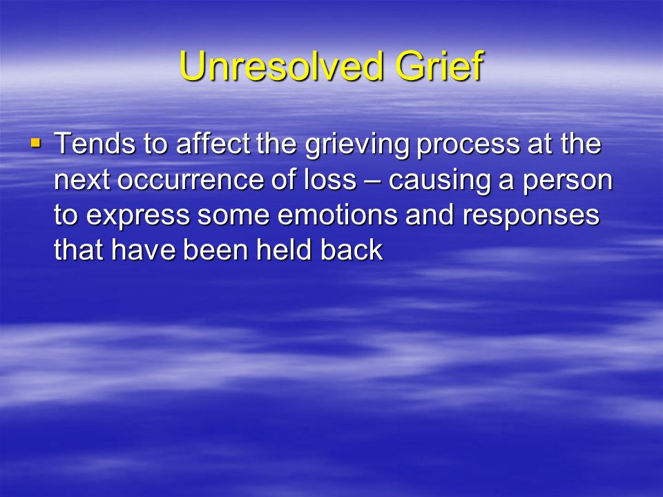 Unresolved Grief  Tends to affect the grieving process at the next occurrence of loss – causing a person to express some emotions and responses that have been held back