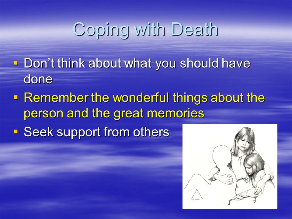 Coping with Death  Don’t think about what you should have done  Remember the wonderful things about the person and the great memories  Seek support from others