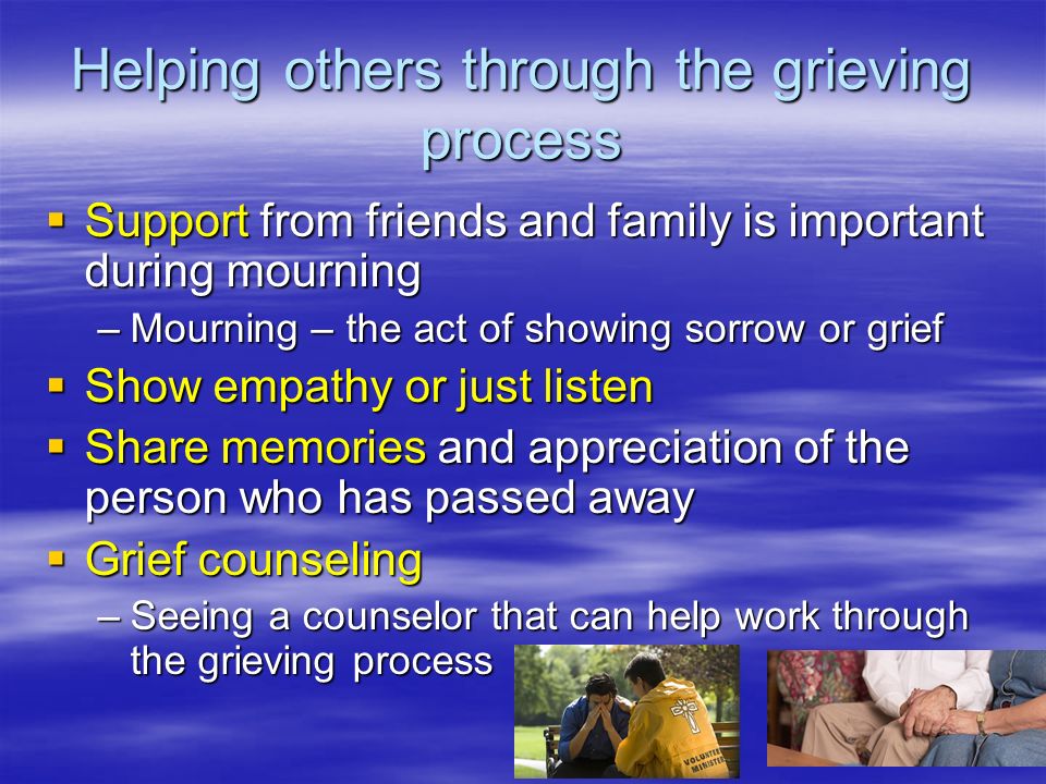 Helping others through the grieving process  Support from friends and family is important during mourning –Mourning – the act of showing sorrow or grief  Show empathy or just listen  Share memories and appreciation of the person who has passed away  Grief counseling –Seeing a counselor that can help work through the grieving process