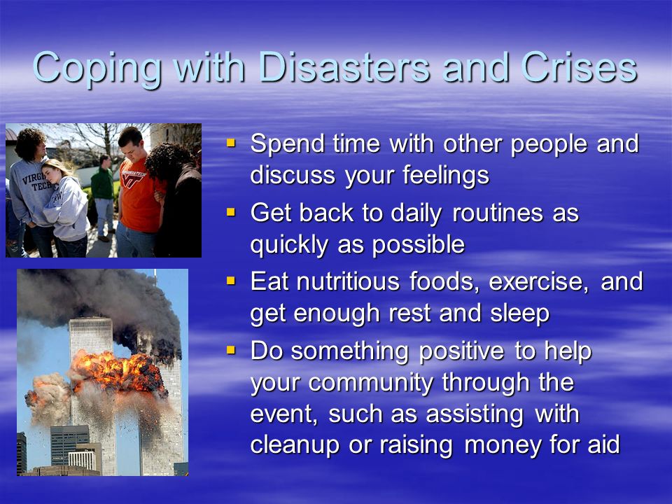 Coping with Disasters and Crises  Spend time with other people and discuss your feelings  Get back to daily routines as quickly as possible  Eat nutritious foods, exercise, and get enough rest and sleep  Do something positive to help your community through the event, such as assisting with cleanup or raising money for aid