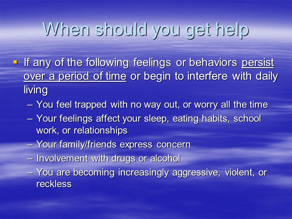 When should you get help  If any of the following feelings or behaviors persist over a period of time or begin to interfere with daily living –You feel trapped with no way out, or worry all the time –Your feelings affect your sleep, eating habits, school work, or relationships –Your family/friends express concern –Involvement with drugs or alcohol –You are becoming increasingly aggressive, violent, or reckless