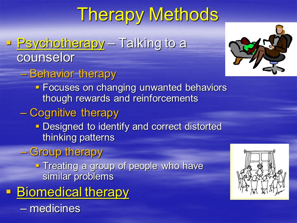 Therapy Methods  Psychotherapy – Talking to a counselor –Behavior therapy  Focuses on changing unwanted behaviors though rewards and reinforcements –Cognitive therapy  Designed to identify and correct distorted thinking patterns –Group therapy  Treating a group of people who have similar problems  Biomedical therapy –medicines