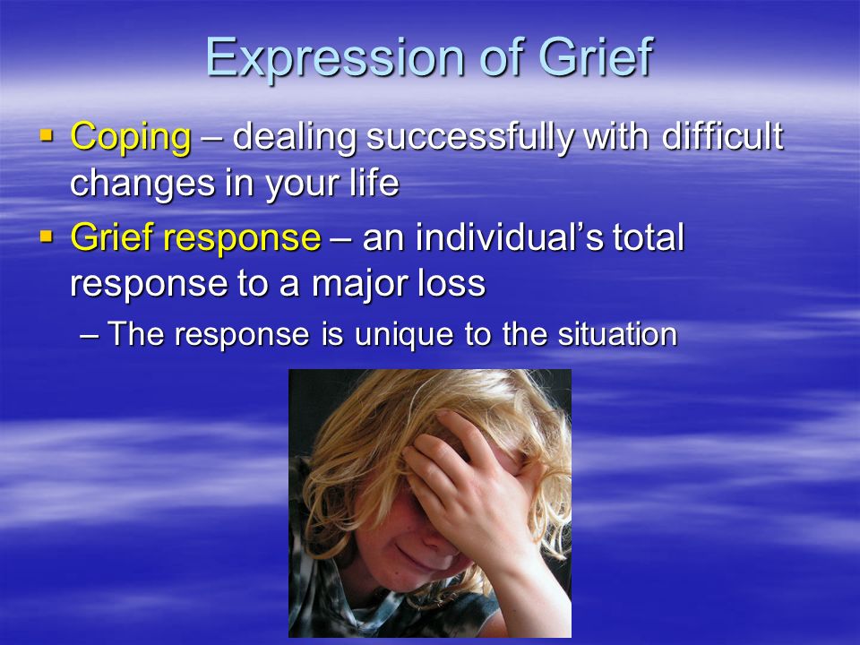 Expression of Grief  Coping – dealing successfully with difficult changes in your life  Grief response – an individual’s total response to a major loss –The response is unique to the situation