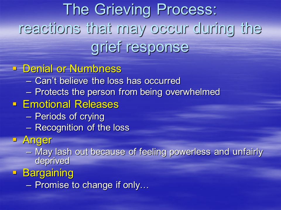The Grieving Process: reactions that may occur during the grief response  Denial or Numbness –Can’t believe the loss has occurred –Protects the person from being overwhelmed  Emotional Releases –Periods of crying –Recognition of the loss  Anger –May lash out because of feeling powerless and unfairly deprived  Bargaining –Promise to change if only…