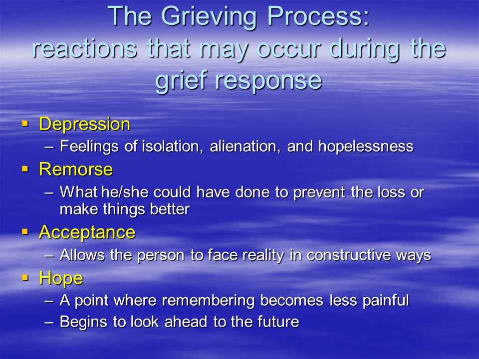 The Grieving Process: reactions that may occur during the grief response  Depression –Feelings of isolation, alienation, and hopelessness  Remorse –What he/she could have done to prevent the loss or make things better  Acceptance –Allows the person to face reality in constructive ways  Hope –A point where remembering becomes less painful –Begins to look ahead to the future