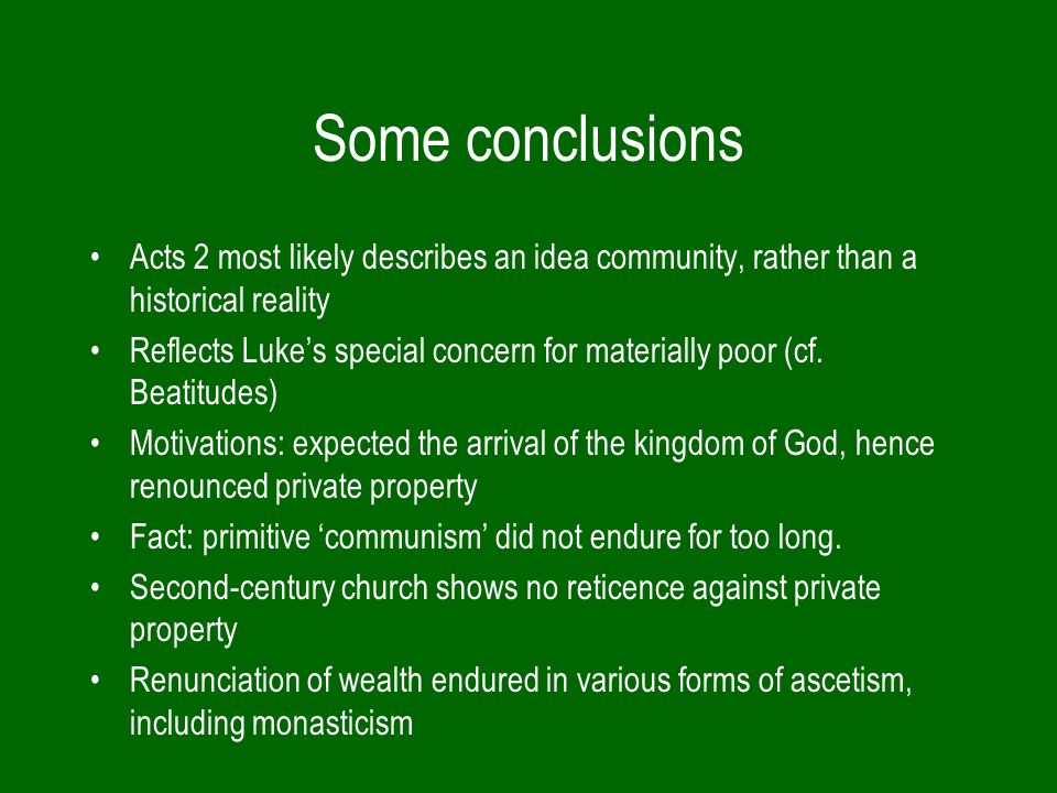 Some conclusions Acts 2 most likely describes an idea community, rather than a historical reality Reflects Luke’s special concern for materially poor (cf.