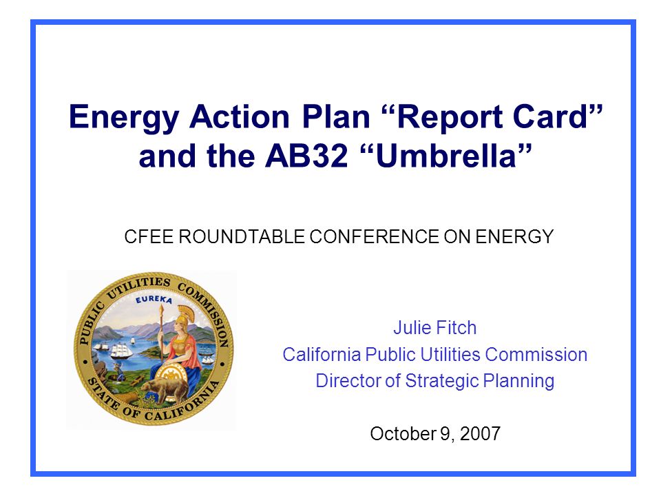 Energy Action Plan Report Card and the AB32 Umbrella CFEE ROUNDTABLE CONFERENCE ON ENERGY Julie Fitch California Public Utilities Commission Director of Strategic Planning October 9, 2007