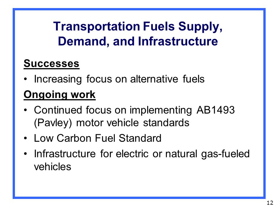 12 Transportation Fuels Supply, Demand, and Infrastructure Successes Increasing focus on alternative fuels Ongoing work Continued focus on implementing AB1493 (Pavley) motor vehicle standards Low Carbon Fuel Standard Infrastructure for electric or natural gas-fueled vehicles