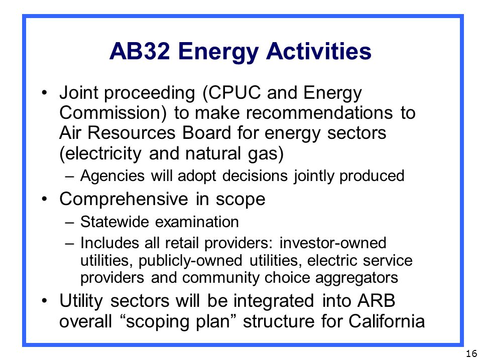 16 AB32 Energy Activities Joint proceeding (CPUC and Energy Commission) to make recommendations to Air Resources Board for energy sectors (electricity and natural gas) –Agencies will adopt decisions jointly produced Comprehensive in scope –Statewide examination –Includes all retail providers: investor-owned utilities, publicly-owned utilities, electric service providers and community choice aggregators Utility sectors will be integrated into ARB overall scoping plan structure for California