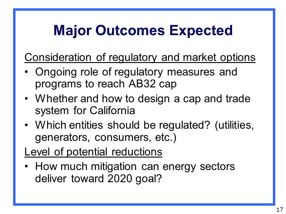 17 Major Outcomes Expected Consideration of regulatory and market options Ongoing role of regulatory measures and programs to reach AB32 cap Whether and how to design a cap and trade system for California Which entities should be regulated.