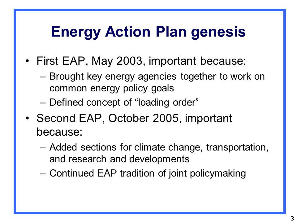 3 Energy Action Plan genesis First EAP, May 2003, important because: –Brought key energy agencies together to work on common energy policy goals –Defined concept of loading order Second EAP, October 2005, important because: –Added sections for climate change, transportation, and research and developments –Continued EAP tradition of joint policymaking