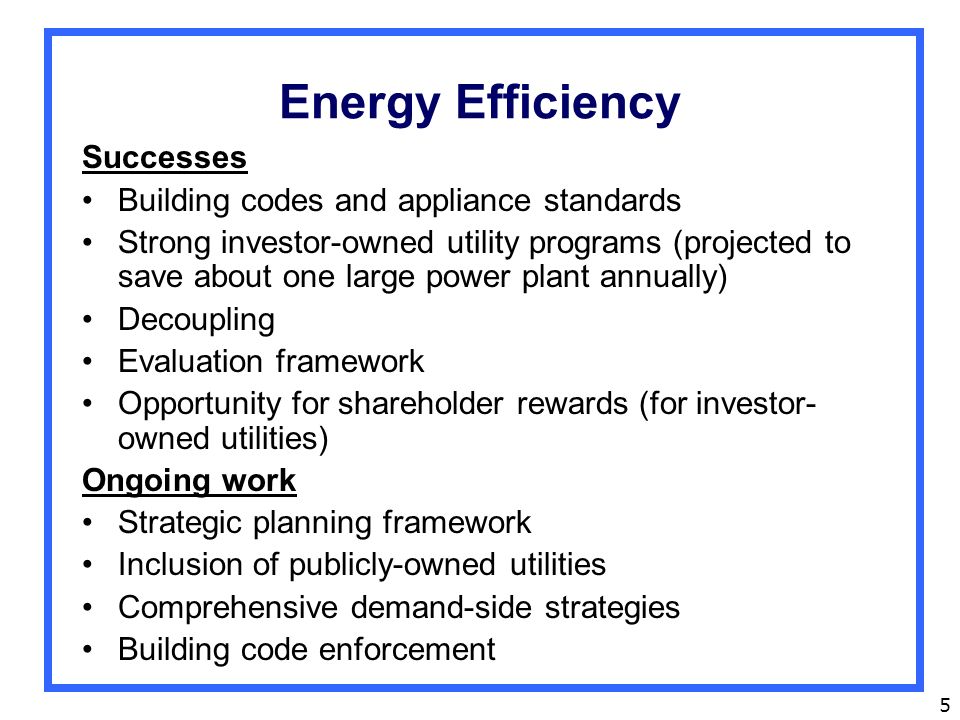 5 Energy Efficiency Successes Building codes and appliance standards Strong investor-owned utility programs (projected to save about one large power plant annually) Decoupling Evaluation framework Opportunity for shareholder rewards (for investor- owned utilities) Ongoing work Strategic planning framework Inclusion of publicly-owned utilities Comprehensive demand-side strategies Building code enforcement