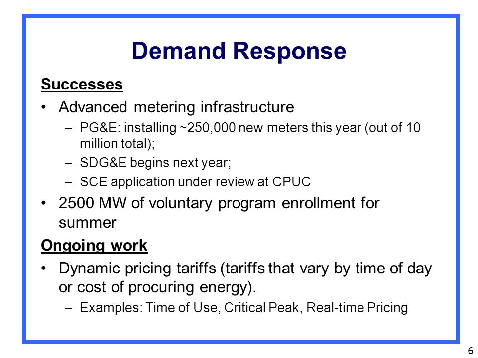6 Demand Response Successes Advanced metering infrastructure –PG&E: installing ~250,000 new meters this year (out of 10 million total); –SDG&E begins next year; –SCE application under review at CPUC 2500 MW of voluntary program enrollment for summer Ongoing work Dynamic pricing tariffs (tariffs that vary by time of day or cost of procuring energy).