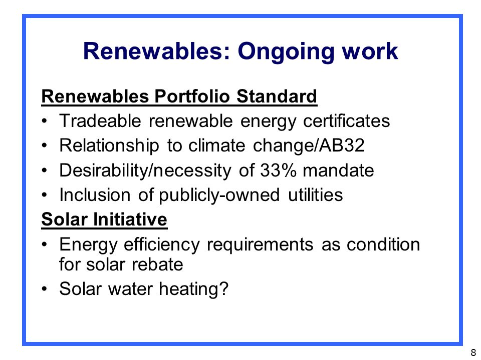 8 Renewables: Ongoing work Renewables Portfolio Standard Tradeable renewable energy certificates Relationship to climate change/AB32 Desirability/necessity of 33% mandate Inclusion of publicly-owned utilities Solar Initiative Energy efficiency requirements as condition for solar rebate Solar water heating
