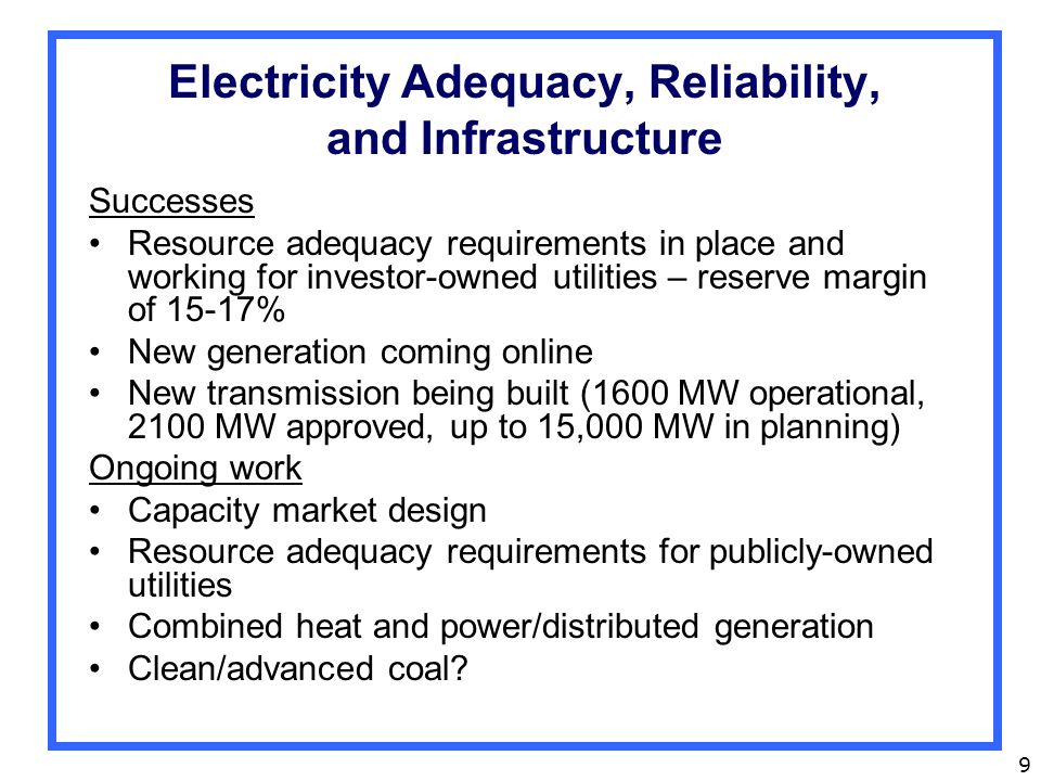 9 Electricity Adequacy, Reliability, and Infrastructure Successes Resource adequacy requirements in place and working for investor-owned utilities – reserve margin of 15-17% New generation coming online New transmission being built (1600 MW operational, 2100 MW approved, up to 15,000 MW in planning) Ongoing work Capacity market design Resource adequacy requirements for publicly-owned utilities Combined heat and power/distributed generation Clean/advanced coal