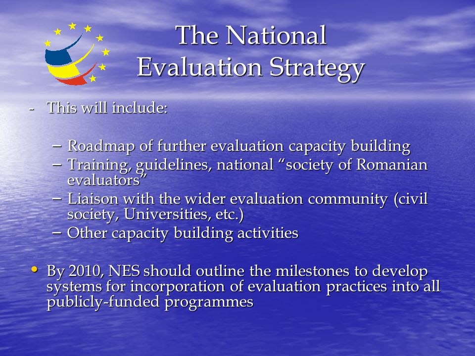 The National Evaluation Strategy - This will include: – Roadmap of further evaluation capacity building – Training, guidelines, national society of Romanian evaluators – Liaison with the wider evaluation community (civil society, Universities, etc.) – Other capacity building activities By 2010, NES should outline the milestones to develop systems for incorporation of evaluation practices into all publicly-funded programmes By 2010, NES should outline the milestones to develop systems for incorporation of evaluation practices into all publicly-funded programmes