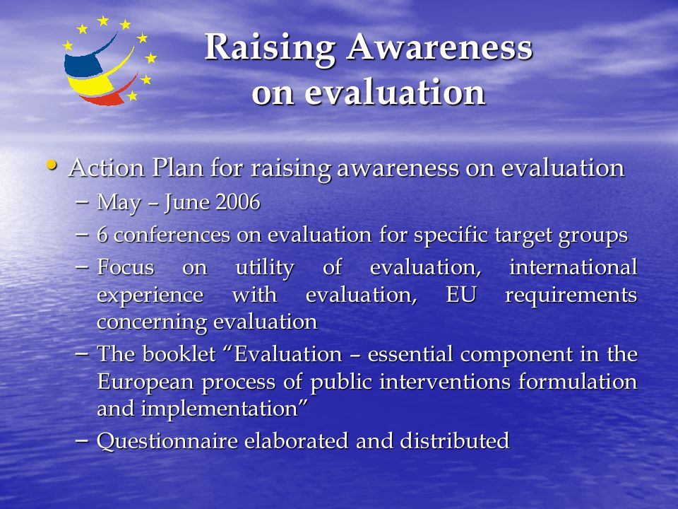 Raising Awareness on evaluation Action Plan for raising awareness on evaluation Action Plan for raising awareness on evaluation – May – June 2006 – 6 conferences on evaluation for specific target groups – Focus on utility of evaluation, international experience with evaluation, EU requirements concerning evaluation – The booklet Evaluation – essential component in the European process of public interventions formulation and implementation – Questionnaire elaborated and distributed