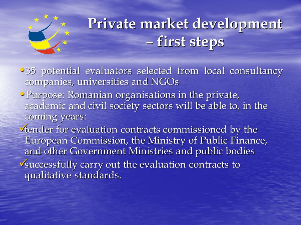 Private market development – first steps 35 potential evaluators selected from local consultancy companies, universities and NGOs 35 potential evaluators selected from local consultancy companies, universities and NGOs Purpose: Romanian organisations in the private, academic and civil society sectors will be able to, in the coming years: Purpose: Romanian organisations in the private, academic and civil society sectors will be able to, in the coming years: tender for evaluation contracts commissioned by the European Commission, the Ministry of Public Finance, and other Government Ministries and public bodies tender for evaluation contracts commissioned by the European Commission, the Ministry of Public Finance, and other Government Ministries and public bodies successfully carry out the evaluation contracts to qualitative standards.