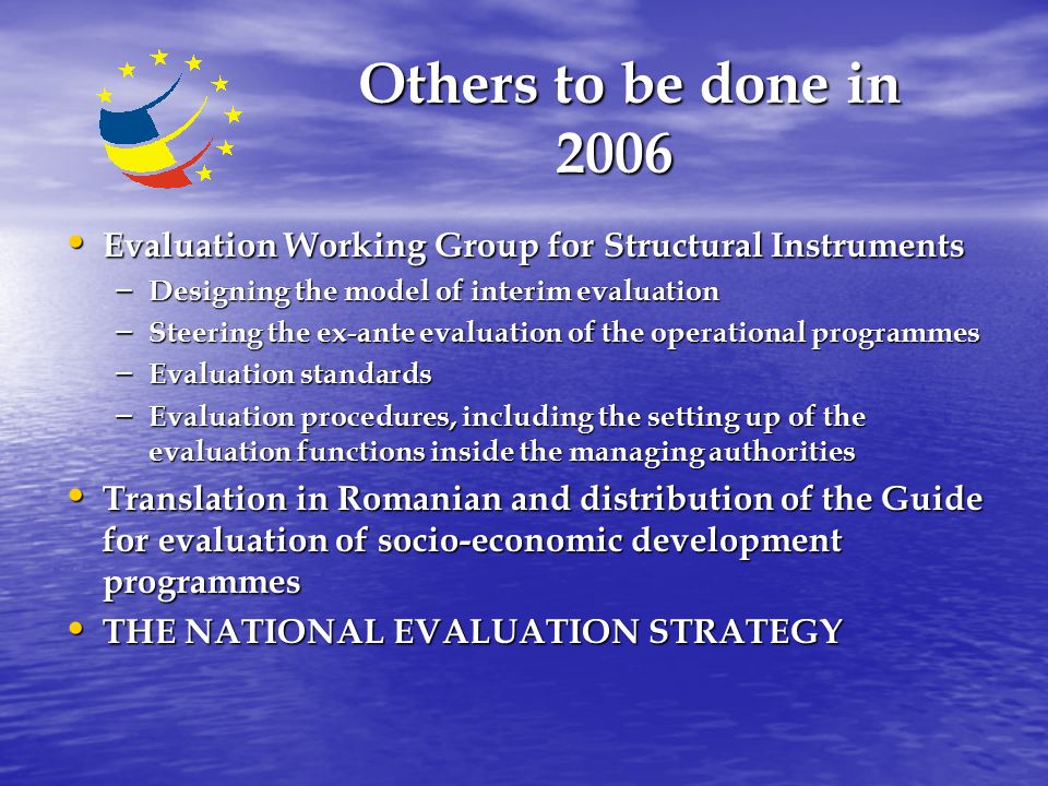 Others to be done in 2006 Others to be done in 2006 Evaluation Working Group for Structural Instruments Evaluation Working Group for Structural Instruments – Designing the model of interim evaluation – Steering the ex-ante evaluation of the operational programmes – Evaluation standards – Evaluation procedures, including the setting up of the evaluation functions inside the managing authorities Translation in Romanian and distribution of the Guide for evaluation of socio-economic development programmes Translation in Romanian and distribution of the Guide for evaluation of socio-economic development programmes THE NATIONAL EVALUATION STRATEGY THE NATIONAL EVALUATION STRATEGY