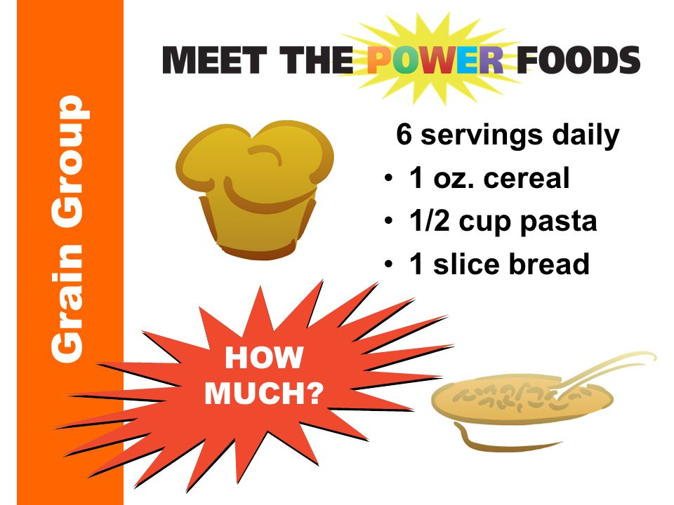 Grain Group 6 servings daily 1 oz. cereal 1/2 cup pasta 1 slice bread HOW MUCH