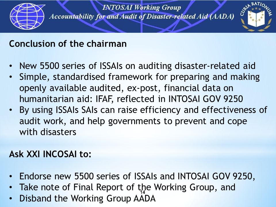 14 Conclusion of the chairman New 5500 series of ISSAIs on auditing disaster-related aid Simple, standardised framework for preparing and making openly available audited, ex-post, financial data on humanitarian aid: IFAF, reflected in INTOSAI GOV 9250 By using ISSAIs SAIs can raise efficiency and effectiveness of audit work, and help governments to prevent and cope with disasters Ask XXI INCOSAI to: Endorse new 5500 series of ISSAIs and INTOSAI GOV 9250, Take note of Final Report of the Working Group, and Disband the Working Group AADA INTOSAI Working Group AADA – Why